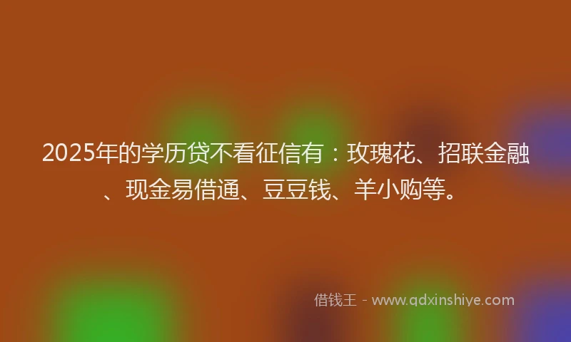 2025年的学历贷不看征信有：玫瑰花、招联金融、现金易借通、豆豆钱、羊小购等。