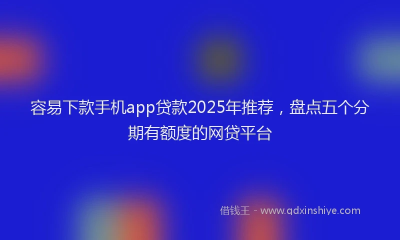 容易下款手机app贷款2025年推荐，盘点五个分期有额度的网贷平台
