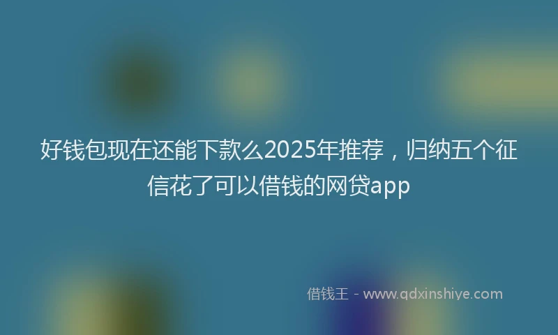 好钱包现在还能下款么2025年推荐，归纳五个征信花了可以借钱的网贷app