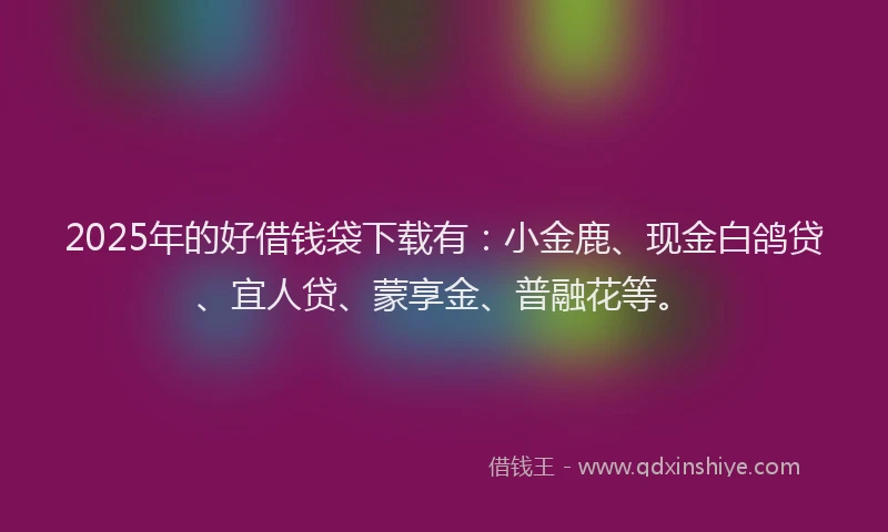 2025年的好借钱袋下载有：小金鹿、现金白鸽贷、宜人贷、蒙享金、普融花等。