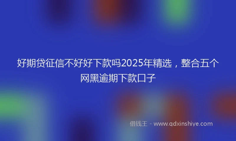 好期贷征信不好好下款吗2025年精选，整合五个网黑逾期下款口子