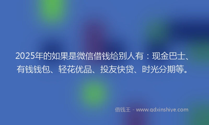2025年的如果是微信借钱给别人有：现金巴士、有钱钱包、轻花优品、投友快贷、时光分期等。
