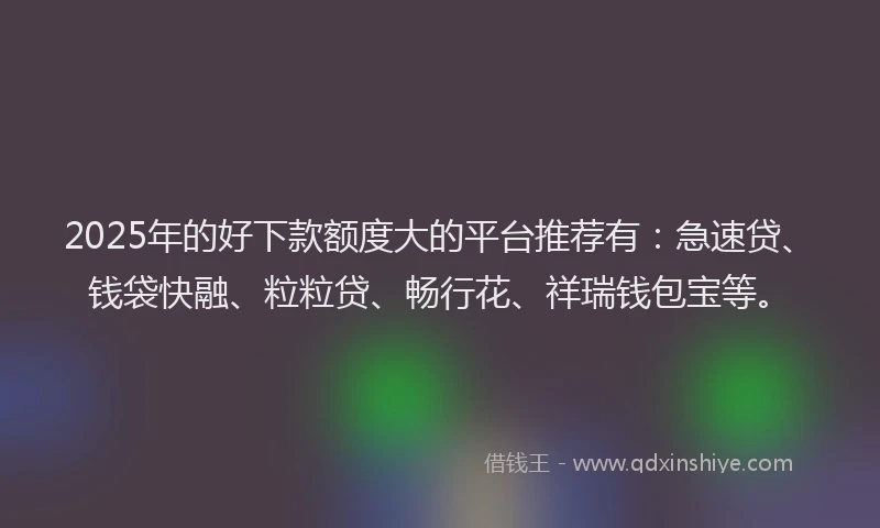 2025年的好下款额度大的平台推荐有：急速贷、钱袋快融、粒粒贷、畅行花、祥瑞钱包宝等。