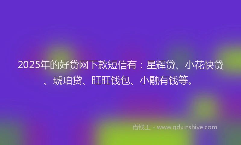 2025年的好贷网下款短信有：星辉贷、小花快贷、琥珀贷、旺旺钱包、小融有钱等。
