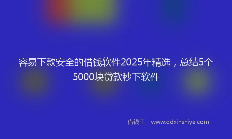 容易下款安全的借钱软件2025年精选，总结5个5000块贷款秒下软件