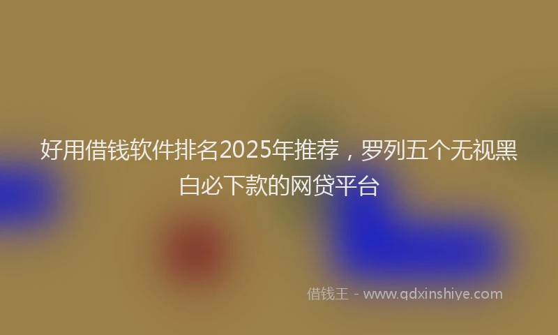 好用借钱软件排名2025年推荐，罗列五个无视黑白必下款的网贷平台