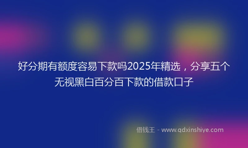 好分期有额度容易下款吗2025年精选，分享五个无视黑白百分百下款的借款口子