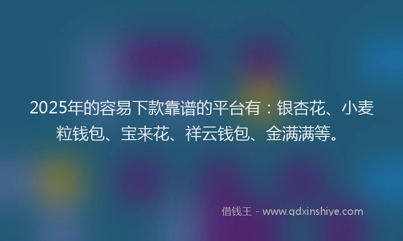 2025年的容易下款靠谱的平台有：银杏花、小麦粒钱包、宝来花、祥云钱包、金满满等。