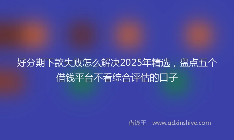 好分期下款失败怎么解决2025年精选，盘点五个借钱平台不看综合评估的口子