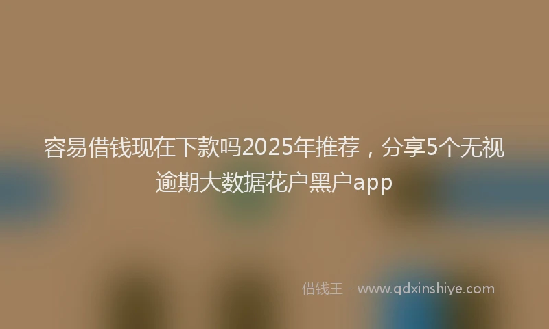 容易借钱现在下款吗2025年推荐，分享5个无视逾期大数据花户黑户app