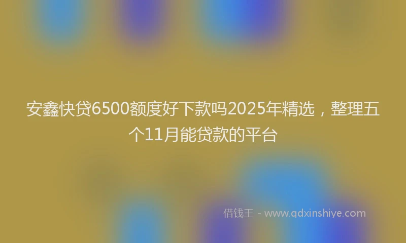 安鑫快贷6500额度好下款吗2025年精选，整理五个11月能贷款的平台