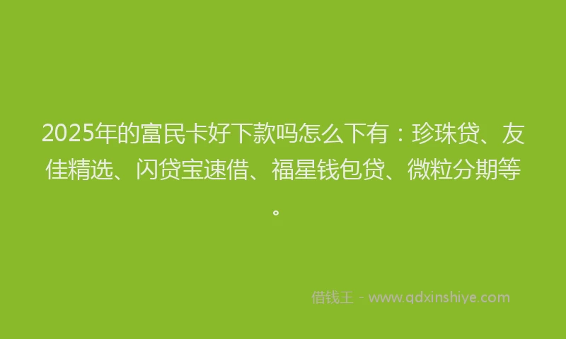 2025年的富民卡好下款吗怎么下有：珍珠贷、友佳精选、闪贷宝速借、福星钱包贷、微粒分期等。