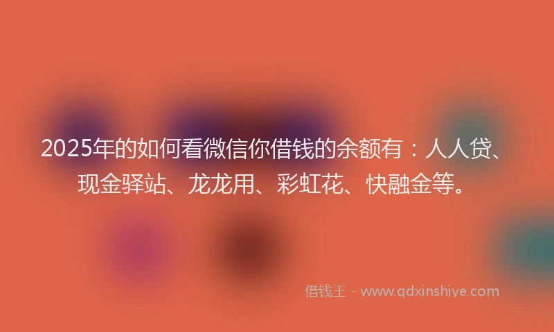 2025年的如何看微信你借钱的余额有：人人贷、现金驿站、龙龙用、彩虹花、快融金等。