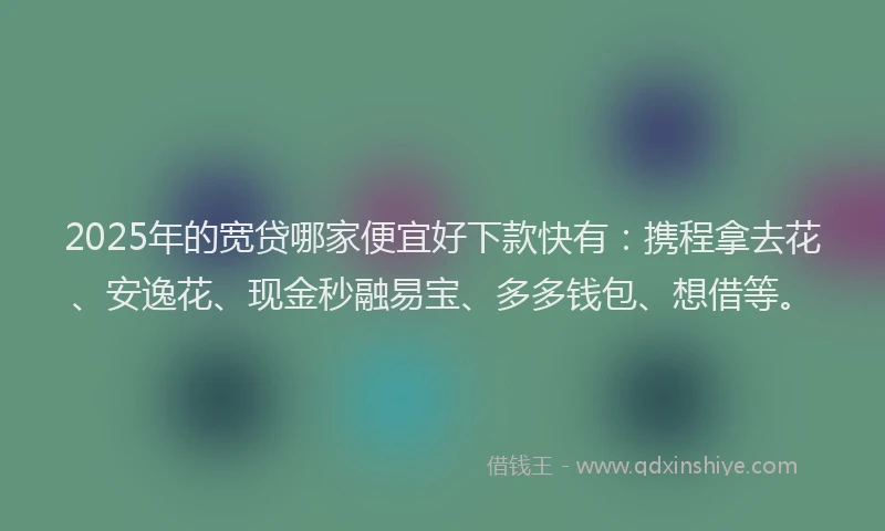 2025年的宽贷哪家便宜好下款快有：携程拿去花、安逸花、现金秒融易宝、多多钱包、想借等。