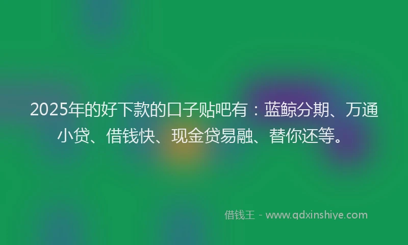 2025年的好下款的口子贴吧有：蓝鲸分期、万通小贷、借钱快、现金贷易融、替你还等。