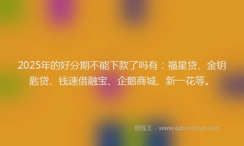 2025年的好分期不能下款了吗有：福星贷、金钥匙贷、钱速借融宝、企鹅商城、新一花等。