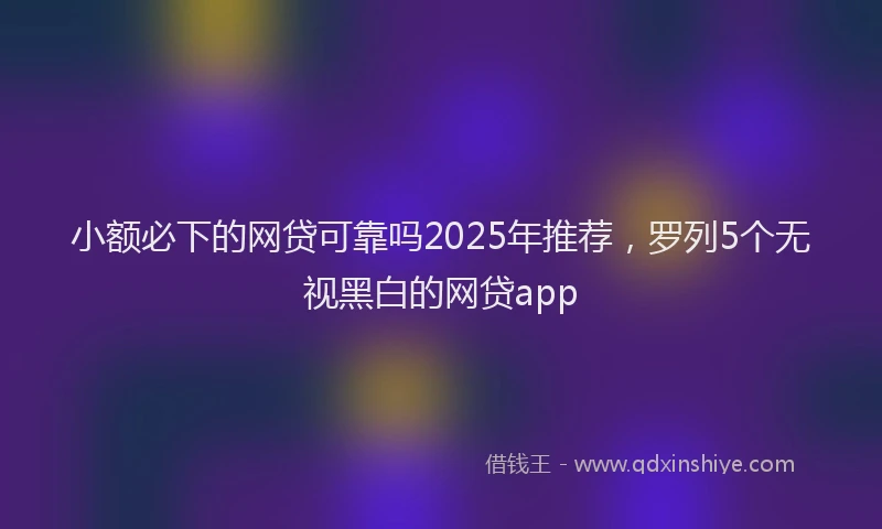 小额必下的网贷可靠吗2025年推荐，罗列5个无视黑白的网贷app