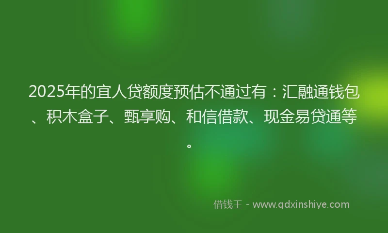 2025年的宜人贷额度预估不通过有：汇融通钱包、积木盒子、甄享购、和信借款、现金易贷通等。
