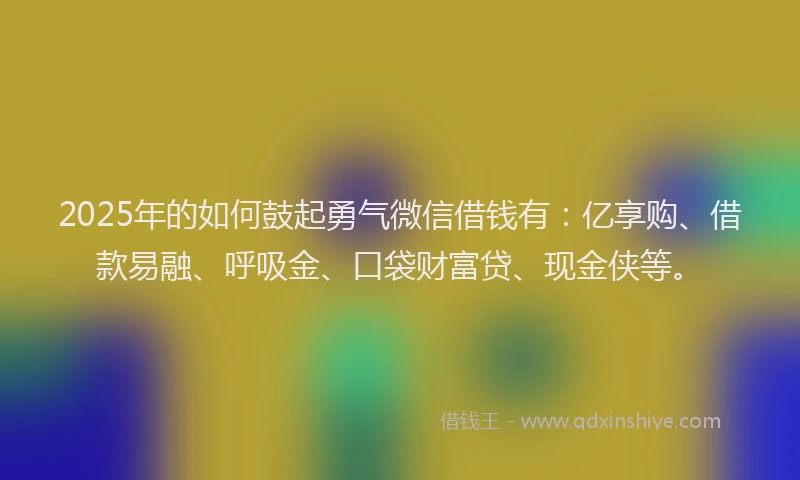 2025年的如何鼓起勇气微信借钱有：亿享购、借款易融、呼吸金、口袋财富贷、现金侠等。