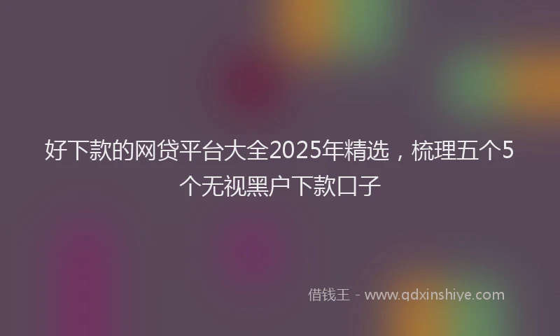 好下款的网贷平台大全2025年精选，梳理五个5个无视黑户下款口子