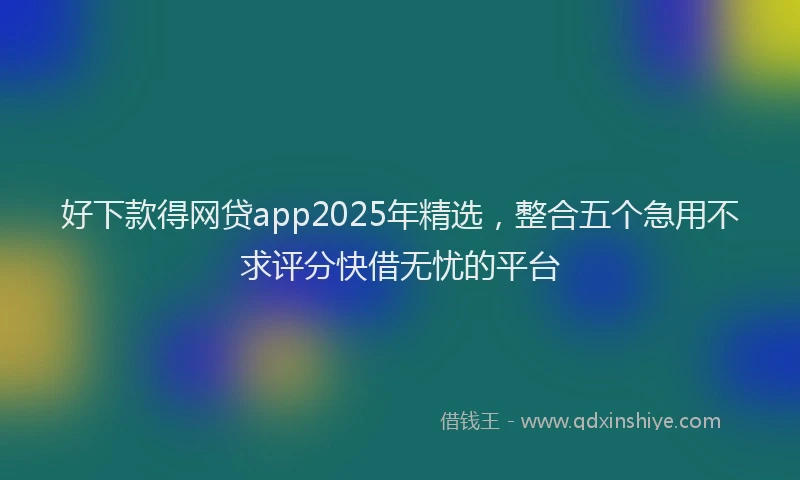 好下款得网贷app2025年精选，整合五个急用不求评分快借无忧的平台