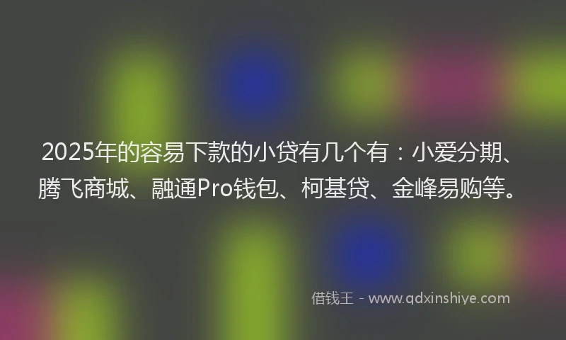 2025年的容易下款的小贷有几个有：小爱分期、腾飞商城、融通Pro钱包、柯基贷、金峰易购等。