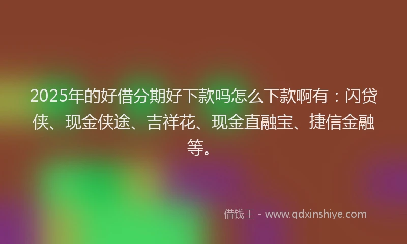 2025年的好借分期好下款吗怎么下款啊有：闪贷侠、现金侠途、吉祥花、现金直融宝、捷信金融等。