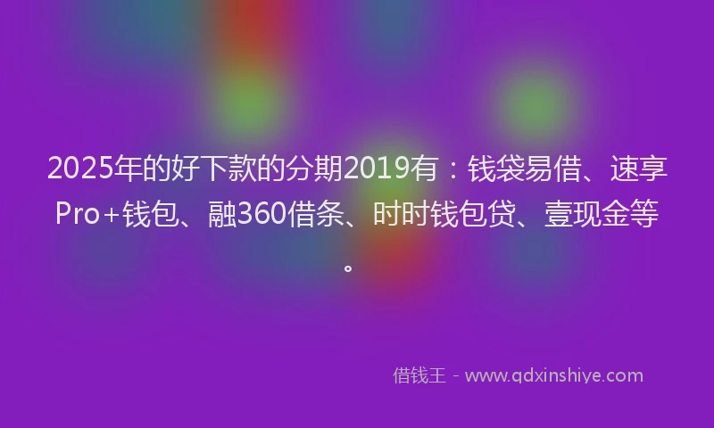 2025年的好下款的分期2019有：钱袋易借、速享Pro+钱包、融360借条、时时钱包贷、壹现金等。