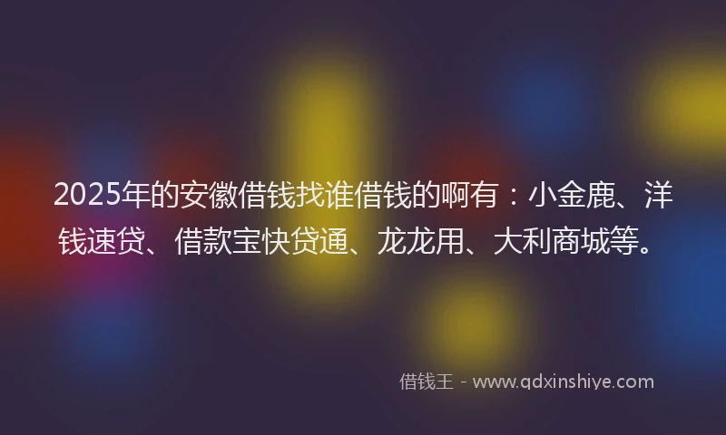2025年的安徽借钱找谁借钱的啊有：小金鹿、洋钱速贷、借款宝快贷通、龙龙用、大利商城等。