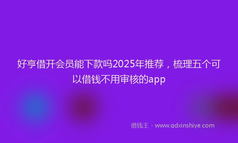 好亨借开会员能下款吗2025年推荐，梳理五个可以借钱不用审核的app