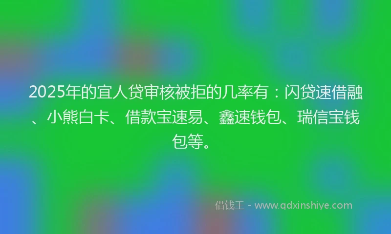 2025年的宜人贷审核被拒的几率有：闪贷速借融、小熊白卡、借款宝速易、鑫速钱包、瑞信宝钱包等。