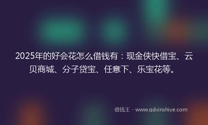 2025年的好会花怎么借钱有：现金侠快借宝、云贝商城、分子贷宝、任意下、乐宝花等。