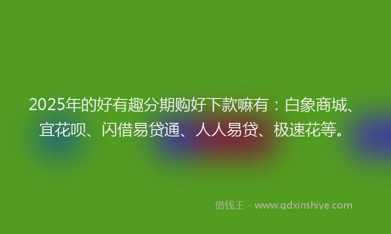2025年的好有趣分期购好下款嘛有：白象商城、宜花呗、闪借易贷通、人人易贷、极速花等。
