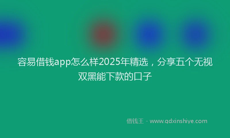 容易借钱app怎么样2025年精选,分享五个无视双黑能下款的口子