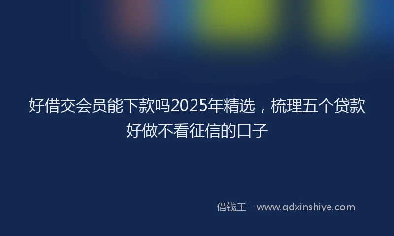 好借交会员能下款吗2025年精选，梳理五个贷款好做不看征信的口子