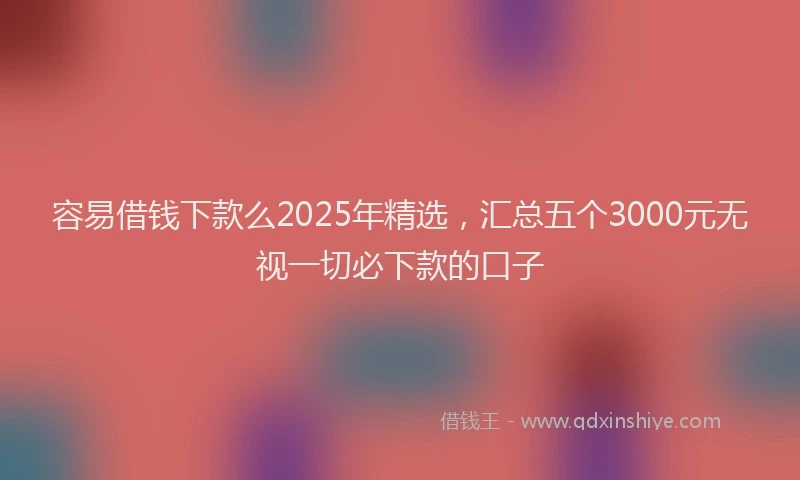 容易借钱下款么2025年精选,汇总五个3000元无视一切必下款的口子