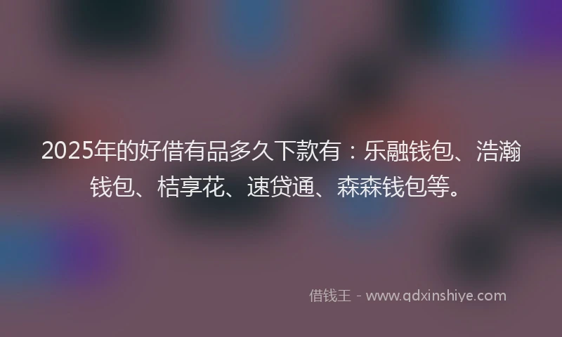 2025年的好借有品多久下款有：乐融钱包、浩瀚钱包、桔享花、速贷通、森森钱包等。