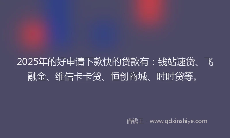 2025年的好申请下款快的贷款有：钱站速贷、飞融金、维信卡卡贷、恒创商城、时时贷等。