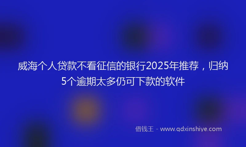 威海个人贷款不看征信的银行2025年推荐，归纳5个逾期太多仍可下款的软件