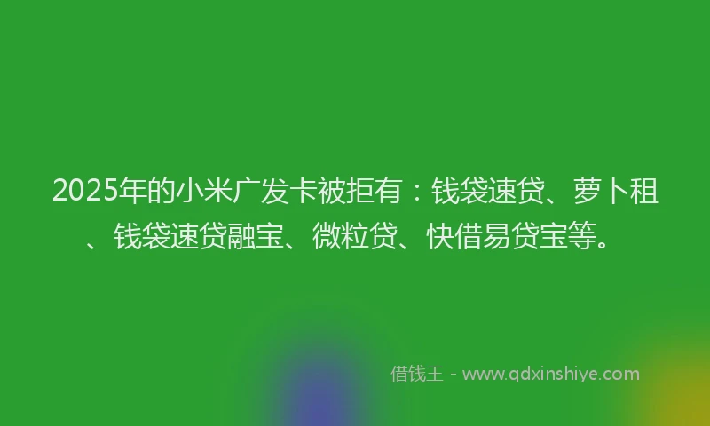 2025年的小米广发卡被拒有：钱袋速贷、萝卜租、钱袋速贷融宝、微粒贷、快借易贷宝等。