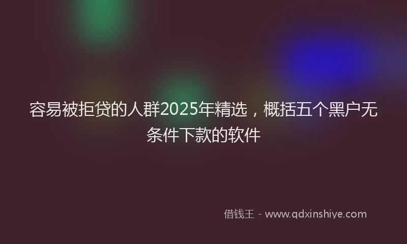容易被拒贷的人群2025年精选，概括五个黑户无条件下款的软件