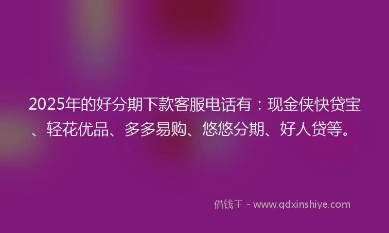 2025年的好分期下款客服电话有：现金侠快贷宝、轻花优品、多多易购、悠悠分期、好人贷等。