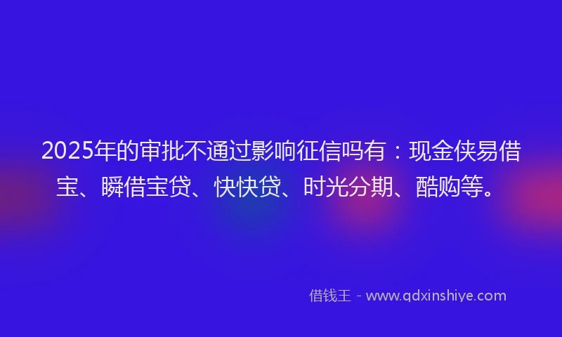 2025年的审批不通过影响征信吗有：现金侠易借宝、瞬借宝贷、快快贷、时光分期、酷购等。