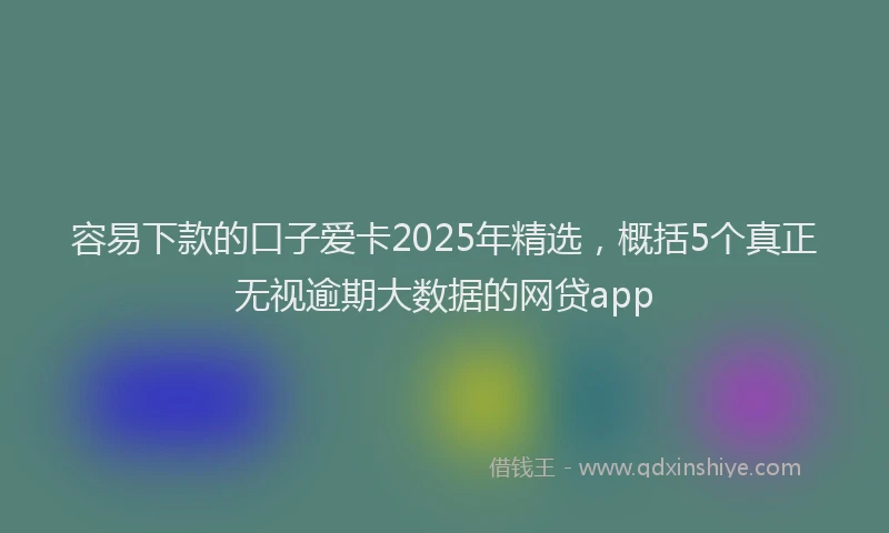 容易下款的口子爱卡2025年精选，概括5个真正无视逾期大数据的网贷app