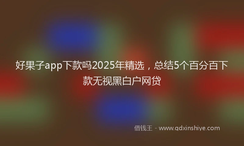 好果子app下款吗2025年精选，总结5个百分百下款无视黑白户网贷