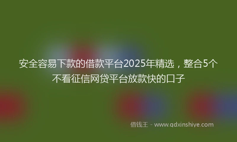 安全容易下款的借款平台2025年精选，整合5个不看征信网贷平台放款快的口子