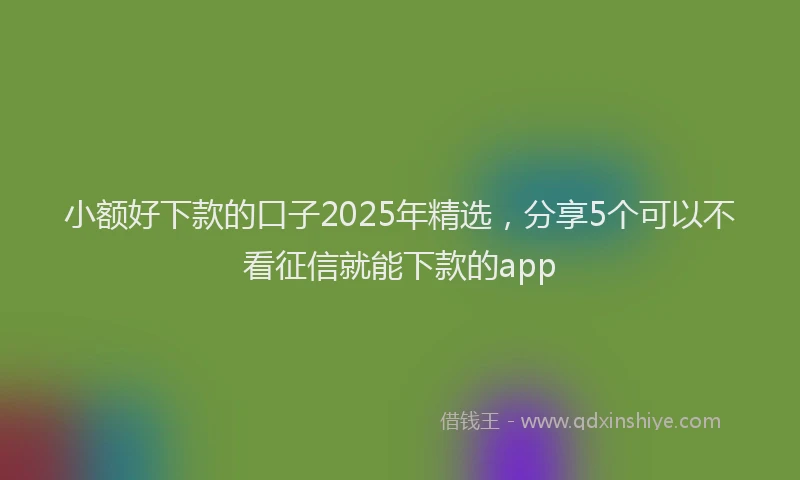 小额好下款的口子2025年精选，分享5个可以不看征信就能下款的app
