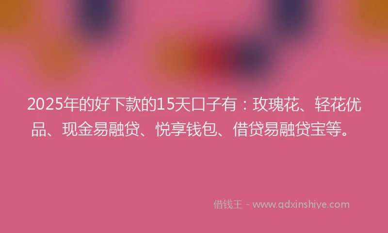 2025年的好下款的15天口子有：玫瑰花、轻花优品、现金易融贷、悦享钱包、借贷易融贷宝等。