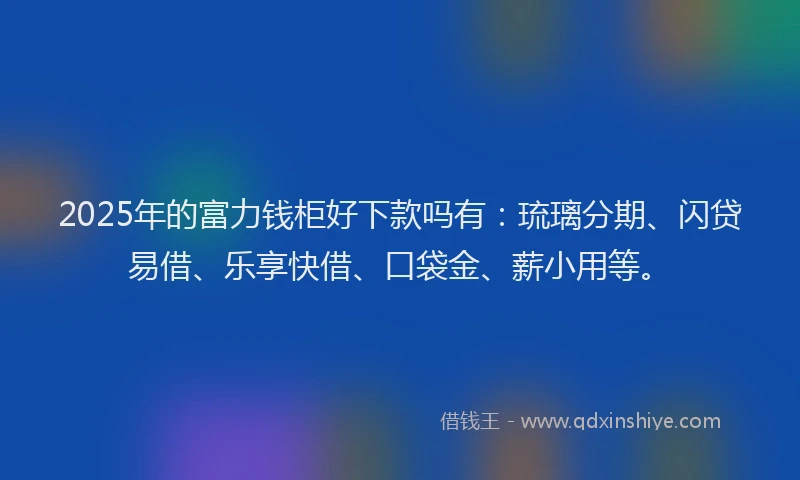 2025年的富力钱柜好下款吗有：琉璃分期、闪贷易借、乐享快借、口袋金、薪小用等。