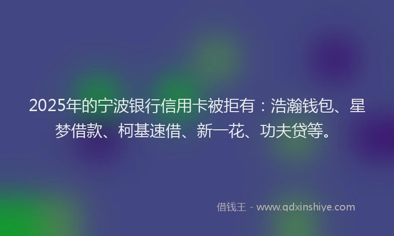 2025年的宁波银行信用卡被拒有：浩瀚钱包、星梦借款、柯基速借、新一花、功夫贷等。